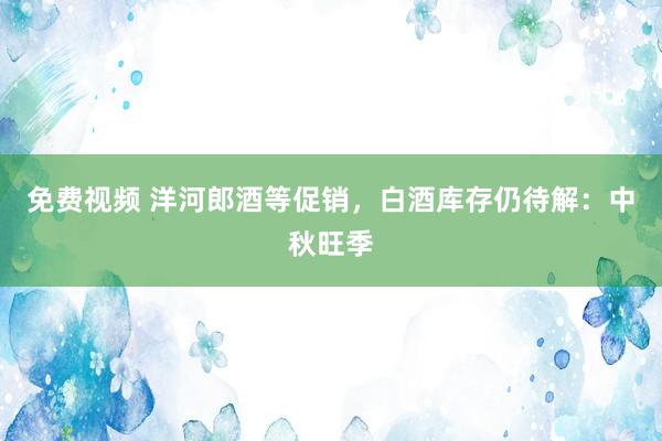 免费视频 洋河郎酒等促销，白酒库存仍待解：中秋旺季