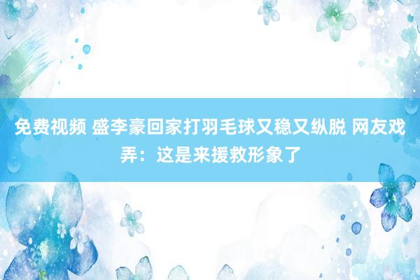 免费视频 盛李豪回家打羽毛球又稳又纵脱 网友戏弄：这是来援救