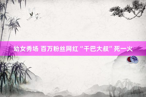 幼女秀场 百万粉丝网红“干巴大叔”死一火