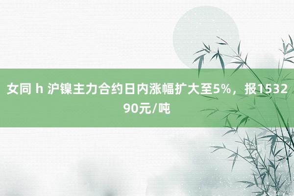 女同 h 沪镍主力合约日内涨幅扩大至5%，报153290元/