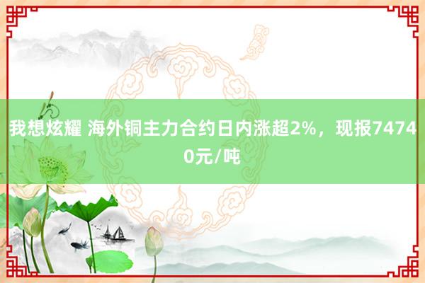 我想炫耀 海外铜主力合约日内涨超2%，现报74740元/吨