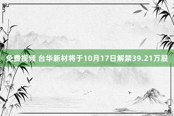 免费视频 台华新材将于10月17日解禁39.21万股