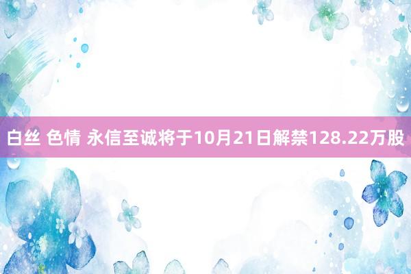 白丝 色情 永信至诚将于10月21日解禁128.22万股