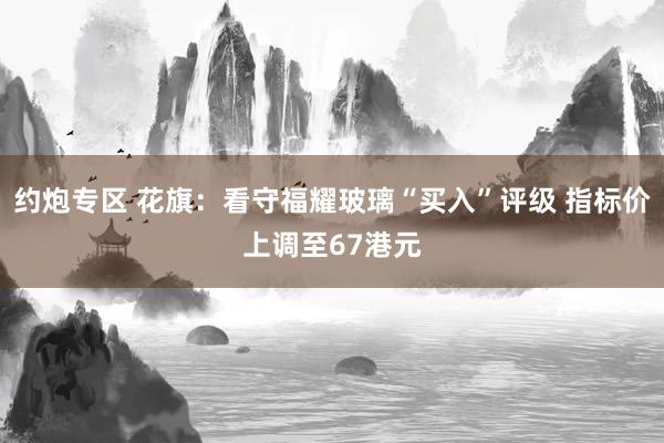 约炮专区 花旗：看守福耀玻璃“买入”评级 指标价上调至67港