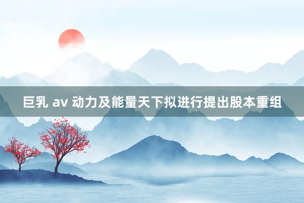 巨乳 av 动力及能量天下拟进行提出股本重组