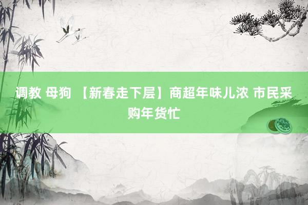 调教 母狗 【新春走下层】商超年味儿浓 市民采购年货忙