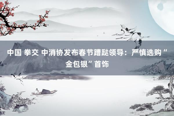 中国 拳交 中消协发布春节蹧跶领导：严慎选购“金包银”首饰