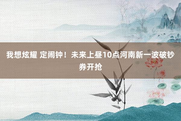 我想炫耀 定闹钟！未来上昼10点河南新一波破钞券开抢