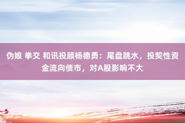 伪娘 拳交 和讯投顾杨德勇：尾盘跳水，投契性资金流向债市，对