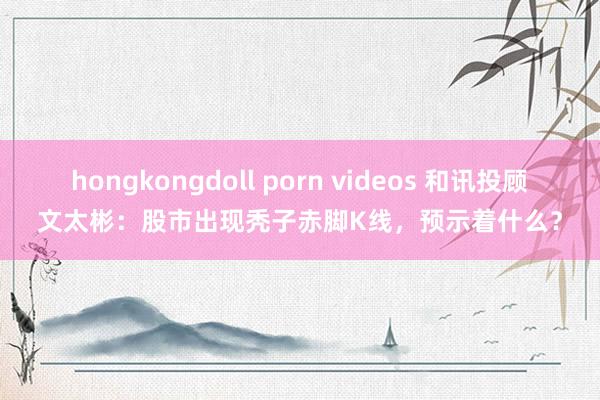 hongkongdoll porn videos 和讯投顾文