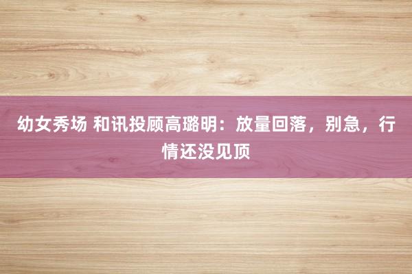 幼女秀场 和讯投顾高璐明：放量回落，别急，行情还没见顶