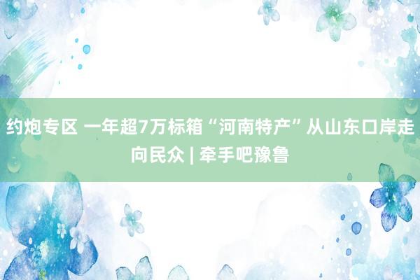 约炮专区 一年超7万标箱“河南特产”从山东口岸走向民众 | 