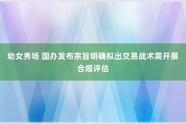 幼女秀场 国办发布宗旨明确拟出交易战术需开展合规评估