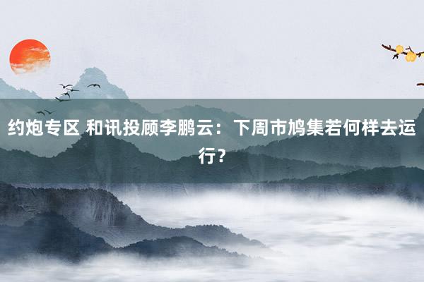 约炮专区 和讯投顾李鹏云：下周市鸠集若何样去运行？