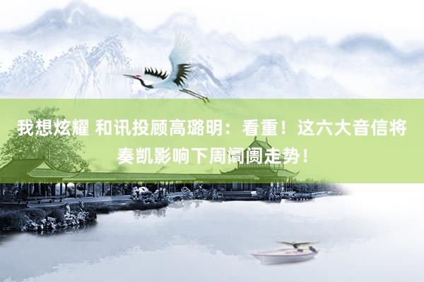 我想炫耀 和讯投顾高璐明：看重！这六大音信将奏凯影响下周阛阓